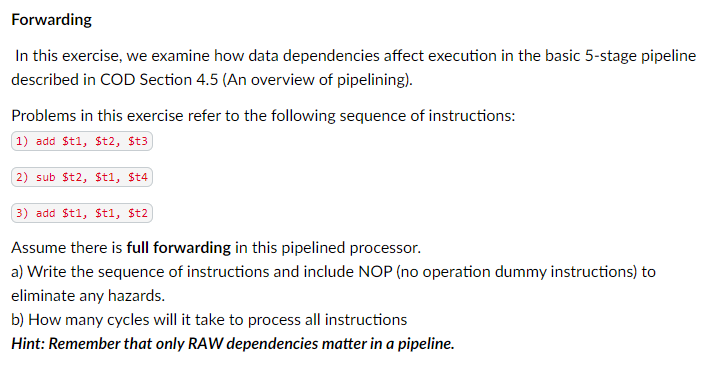 Forwarding
In this exercise, we examine how data dependencies affect execution in the basic 5-stage pipeline
described in COD Section 4.5 (An overview of pipelining).
Problems in this exercise refer to the following sequence of instructions:
1) add St1, St2, St3
2) sub St2, St1, St4
3) add St1, $t1, $t2
Assume there is full forwarding in this pipelined processor.
a) Write the sequence of instructions and include NOP (no operation dummy instructions) to
eliminate any hazards.
b) How many cycles will it take to process all instructions
Hint: Remember that only RAW dependencies matter in a pipeline.
