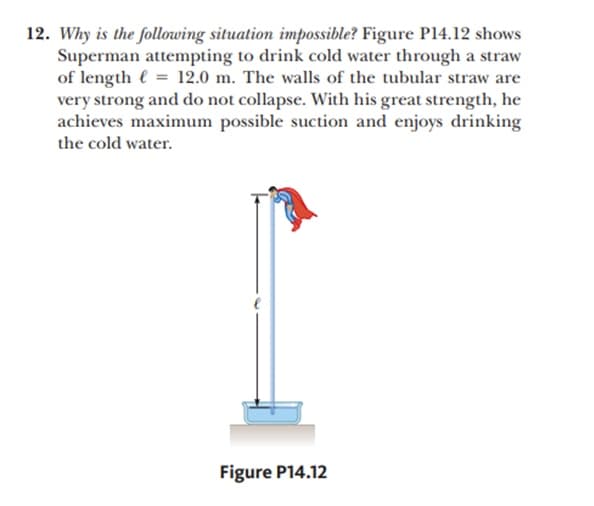 12. Why is the following situation impossible? Figure P14.12 shows
Superman attempting to drink cold water through a straw
of length e = 12.0 m. The walls of the tubular straw are
very strong and do not collapse. With his great strength, he
achieves maximum possible suction and enjoys drinking
the cold water.
Figure P14.12
