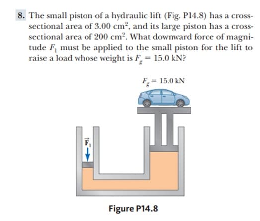 8. The small piston of a hydraulic lift (Fig. P14.8) has a cross-
sectional area of 3.00 cm², and its large piston has a cross-
sectional area of 200 cm². What downward force of magni-
tude F, must be applied to the small piston for the lift to
raise a load whose weight is F = 15.0 kN?
F_= 15.0 kN
Figure P14.8
