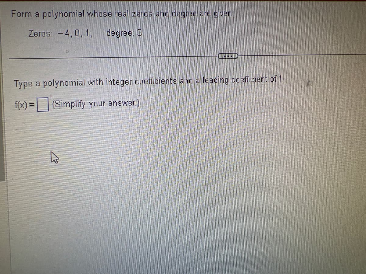 Form a polynomial whose real zeros and degree are given.
Zeros: -4,0, 1; degree: 3
Type a polynomial with integer coefficients and a leading coefficient of 1.
f(x) = (Simplify your answer.)
K