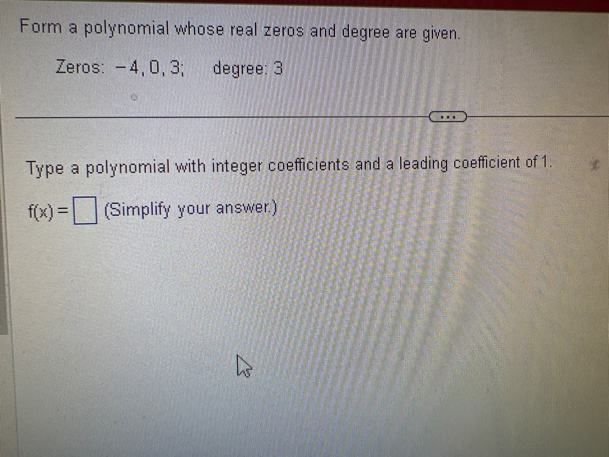 Form a polynomial whose real zeros and degree are given.
Zeros: -4,0,3; degree: 3
CON
Type a polynomial with integer coefficients and a leading coefficient of 1.
f(x) = (Simplify your answer.)
s