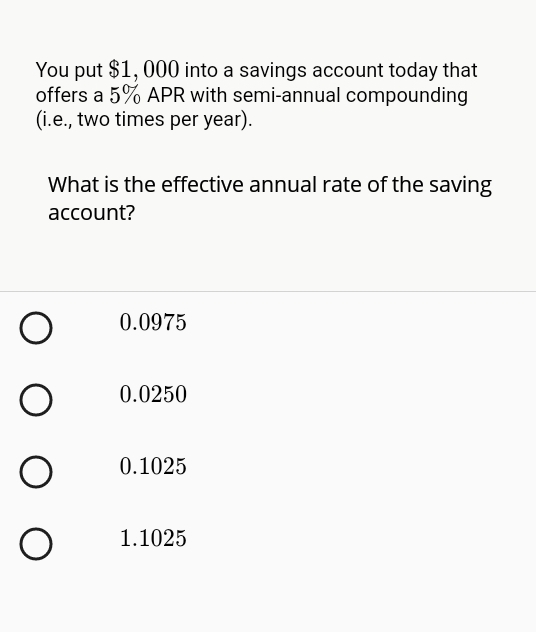 You put $1, 000 into a savings account today that
offers a 5% APR with semi-annual compounding
(i.e., two times per year).
What is the effective annual rate of the saving
account?
0.0975
0.0250
0.1025
1.1025
O O
