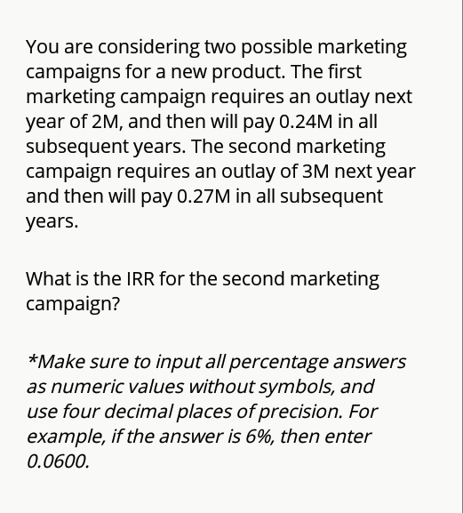 You are considering two possible marketing
campaigns for a new product. The first
marketing campaign requires an outlay next
year of 2M, and then will pay 0.24M in all
subsequent years. The second marketing
campaign requires an outlay of 3M next year
and then will pay 0.27M in all subsequent
years.
What is the IRR for the second marketing
campaign?
*Make sure to input all percentage answers
as numeric values without symbols, and
use four decimal places of precision. For
example, if the answer is 6%, then enter
0.0600.
