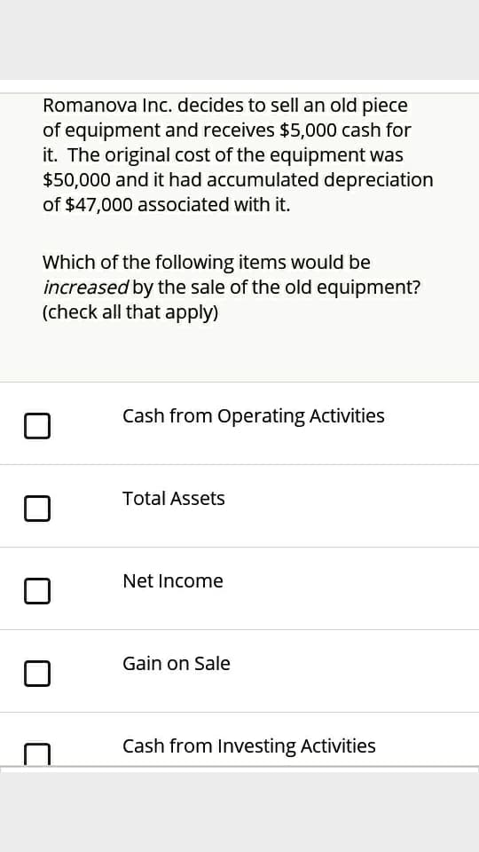 Romanova Inc. decides to sell an old piece
of equipment and receives $5,000 cash for
it. The original cost of the equipment was
$50,000 and it had accumulated depreciation
of $47,000 associated with it.
Which of the following items would be
increased by the sale of the old equipment?
(check all that apply)
Cash from Operating Activities
Total Assets
Net Income
Gain on Sale
Cash from Investing Activities
