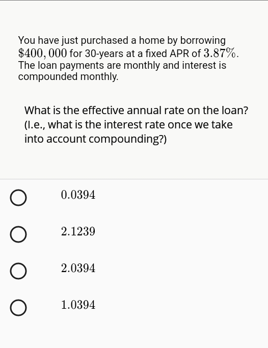 You have just purchased a home by borrowing
$400, 000 for 30-years at a fixed APR of 3.87%.
The loan payments are monthly and interest is
compounded monthly.
What is the effective annual rate on the loan?
(I.e., what is the interest rate once we take
into account compounding?)
0.0394
2.1239
2.0394
1.0394
O O
