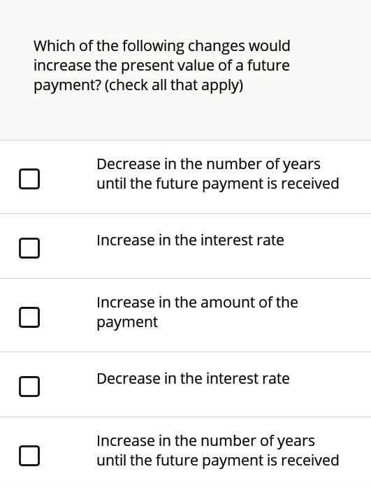 Which of the following changes would
increase the present value of a future
payment? (check all that apply)
Decrease in the number of years
until the future payment is received
Increase in the interest rate
Increase in the amount of the
payment
Decrease in the interest rate
Increase in the number of years
until the future payment is received

