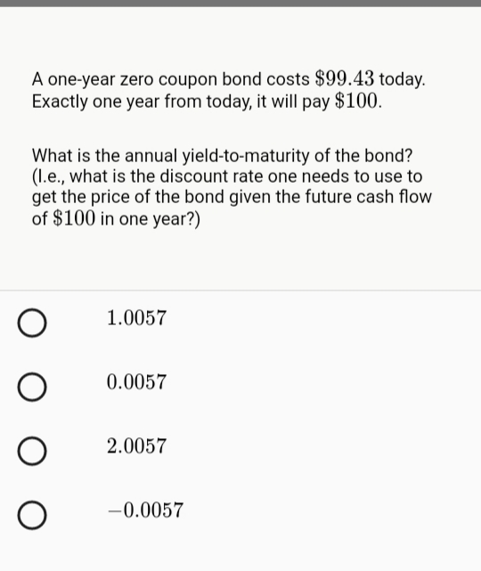 A one-year zero coupon bond costs $99.43 today.
Exactly one year from today, it will pay $100.
What is the annual yield-to-maturity of the bond?
(1.e., what is the discount rate one needs to use to
get the price of the bond given the future cash flow
of $100 in one year?)
1.0057
0.0057
2.0057
-0.0057
