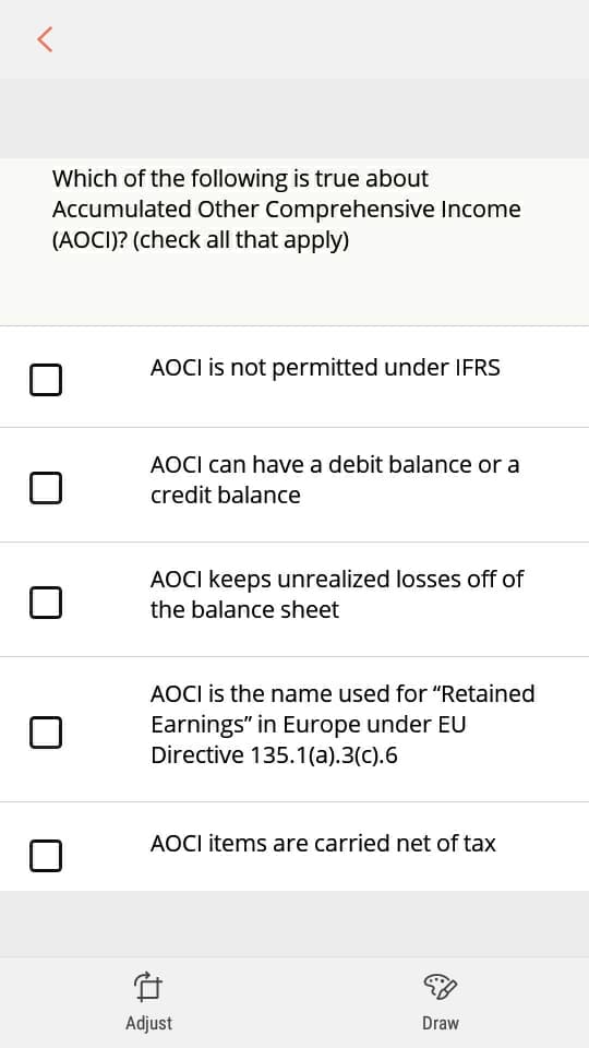 Which of the following is true about
Accumulated Other Comprehensive Income
(AOCI)? (check all that apply)
AOCI is not permitted under IFRS
AOCI can have a debit balance or a
credit balance
AOCI keeps unrealized losses off of
the balance sheet
AOCI is the name used for "Retained
Earnings" in Europe under EU
Directive 135.1(a).3(c).6
AOCI items are carried net of tax
Adjust
Draw
