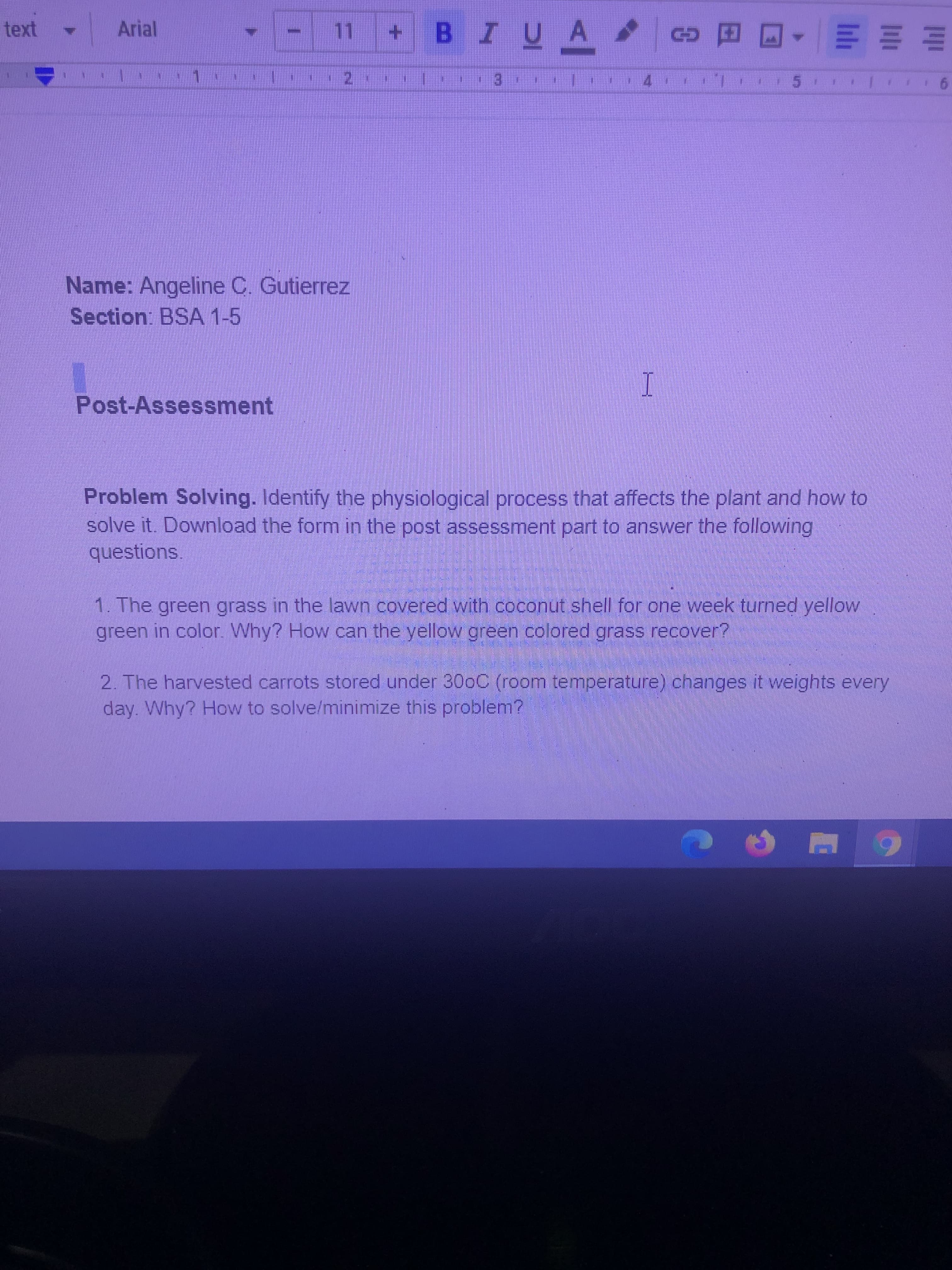 - 11 +BIUA c
Arial
E E = -
E.
4.
6.
Name: Angeline C. Gutierrez
Section: BSA 1-5
Post-Assessment
Problem Solving. Identify the physiological process that affects the plant and how to
solve it. Download the form in the post assessment part to answer the following
questions.
1. The green grass in the lawn covered with coconut shell for one week turned yellow
green in color. Why? How can the yellow green colored grass recover?
2. The harvested carrots stored under 300C (room temperature) changes it weights every
day. Why? How to solve/minimize this problem?
