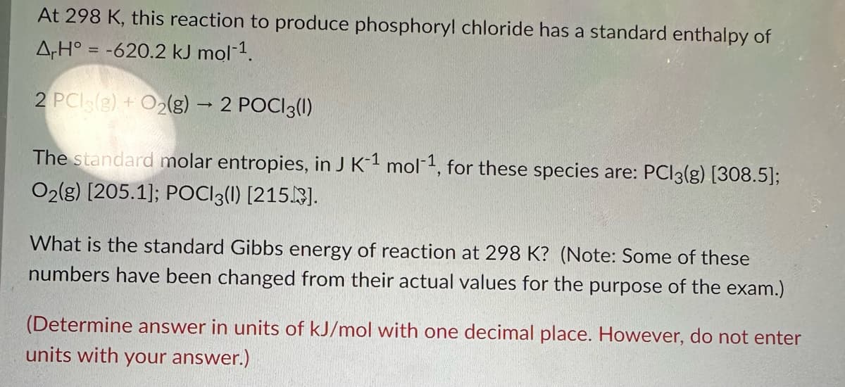 At 298 K, this reaction to produce phosphoryl chloride has a standard enthalpy of
A,H° = -620.2 kJ mol-¹.
2 PCI (g) + O₂(g) → 2 POCI3(1)
The standard molar entropies, in J K-1 mol-1, for these species are: PC13(g) [308.5];
O2(g) [205.1]; POCI3(1) [215].
What is the standard Gibbs energy of reaction at 298 K? (Note: Some of these
numbers have been changed from their actual values for the purpose of the exam.)
(Determine answer in units of kJ/mol with one decimal place. However, do not enter
units with your answer.)