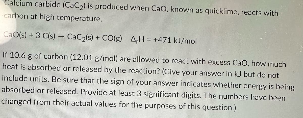 Calcium carbide (CaC₂) is produced when CaO, known as quicklime, reacts with
carbon at high temperature.
CaO(s) + 3 C(s) → CaC₂(s) + CO(g) AH = +471 kJ/mol
-
If 10.6 g of carbon (12.01 g/mol) are allowed to react with excess CaO, how much
heat is absorbed or released by the reaction? (Give your answer in kJ but do not
include units. Be sure that the sign of your answer indicates whether energy is being
absorbed or released. Provide at least 3 significant digits. The numbers have been
changed from their actual values for the purposes of this question.)