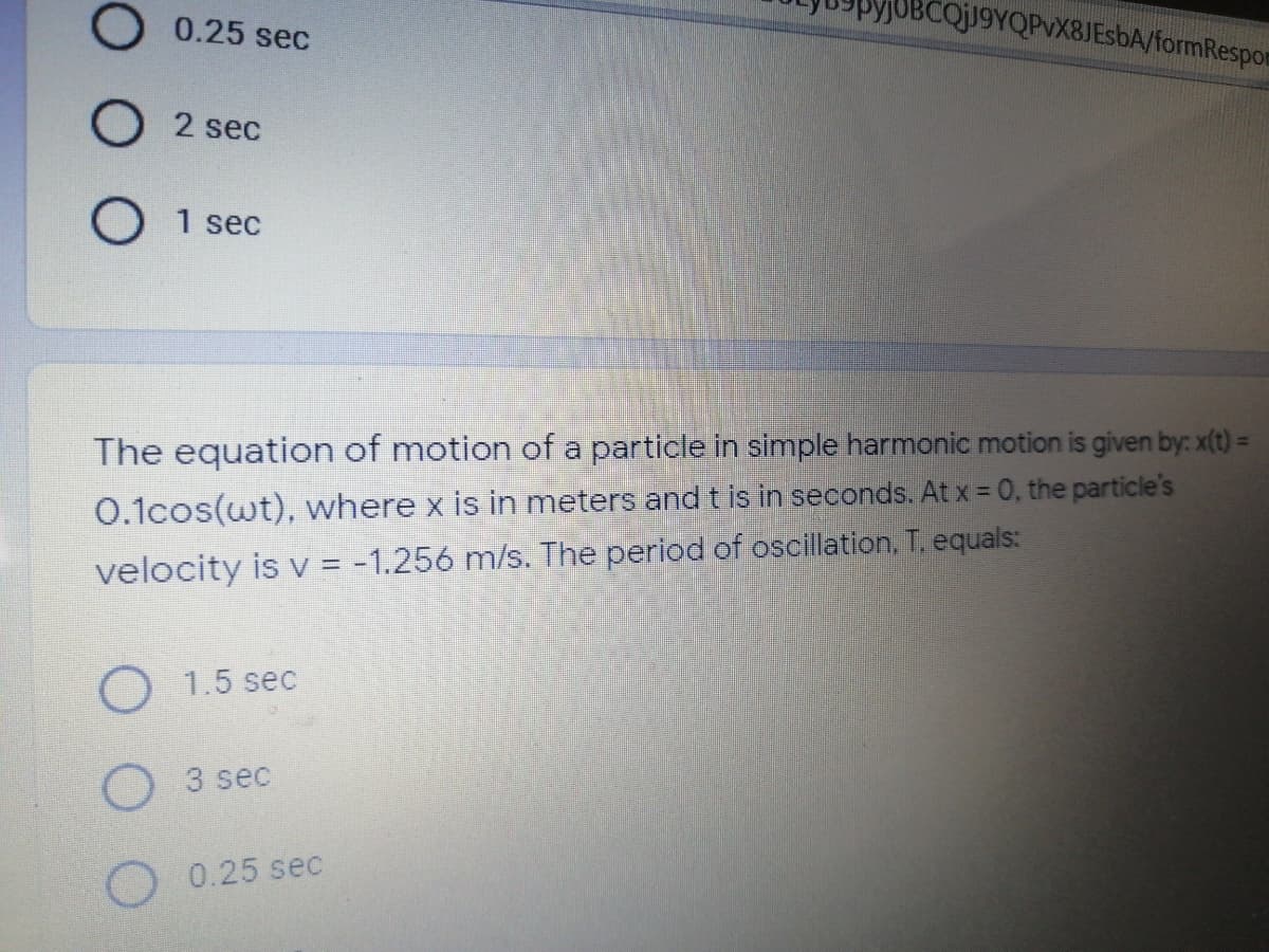 BCQj19YQPvX8JEsbA/formRespor
0.25 sec
O 2 sec
1 sec
The equation of motion of a particle in simple harmonic motion is given by: x(t) =
0.1cos(wt), where x is in meters and t is in seconds. At x = 0, the particle's
velocity is v = -1.256 m/s. The period of oscillation, T, equals:
O1.5 sec
3 sec
0.25 sec
