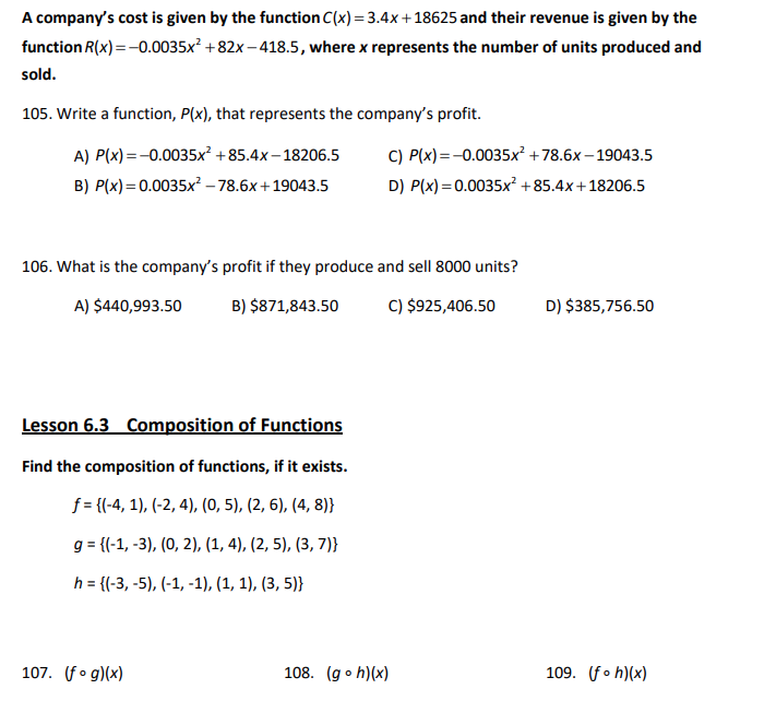 A company's cost is given by the function C(x) = 3.4x+18625 and their revenue is given by the
function R(x) = -0.0035x² +82x-418.5, where x represents the number of units produced and
sold.
105. Write a function, P(x), that represents the company's profit.
A) P(x) = -0.0035x² +85.4x-18206.5
P(x)=0.0035x²-78.6x+19043.5
C) P(x)=-0.0035x² +78.6x-19043.5
D) P(x)=0.0035x² +85.4x+18206.5
B)
106. What is the company's profit if they produce and sell 8000 units?
A) $440,993.50
B) $871,843.50
C) $925,406.50
D) $385,756.50
Lesson 6.3 Composition of Functions
Find the composition of functions, if it exists.
f = {(-4, 1), (-2, 4), (0, 5), (2, 6), (4, 8)}
g= {(-1, -3), (0, 2), (1, 4), (2, 5), (3, 7)}
h = {(-3, -5), (-1, -1), (1, 1), (3, 5)}
109. (foh)(x)
107. (fog)(x)
108. (goh)(x)