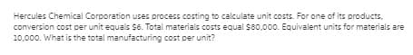 Hercules Chemical Corporation uses process costing to calculate unit costs. For one of its products,
conversion cost per unit equals S6. Total materials costs equal $80,000. Equivalent units for materials are
10,000. What is the total manufacturing cost per unit?
