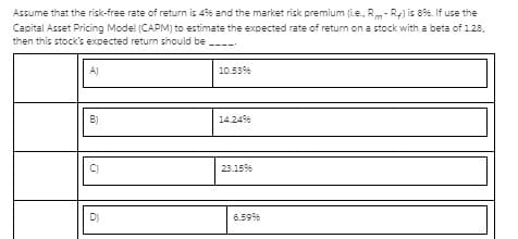 Assume that the risk-free rate of return is 4% and the market risk premium (i.e., Rm- Re) is 8%. If use the
Capital Asset Pricing Model (CAPM) to estimate the expected rate of return on a stock with a beta of 128,
then this stock's exoected return should be -----
A)
10.53
B)
14.24%
C)
2315%
D)
6.59%
