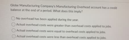 Globe Manufacturing Company's Manufacturing Overhead account has a credit
balance at the end of a period. What does this imply?
No overhead has been applied during the year.
Actual overhead costs were greater than overhead costs applied to jobs.
Actual overhead costs were equal to overhead costs applied to jobs.
Actual overhead costs were less than overhead costs applied to jobs.
