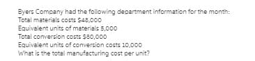 Byers Company had the following department information for the month:
Total materials costs $48,000
Equivalent units of materials 5,000
Total conversion costs $80,000
Equivalent units of conversion costs 10,000
What is the total manufacturing cost per unit?
