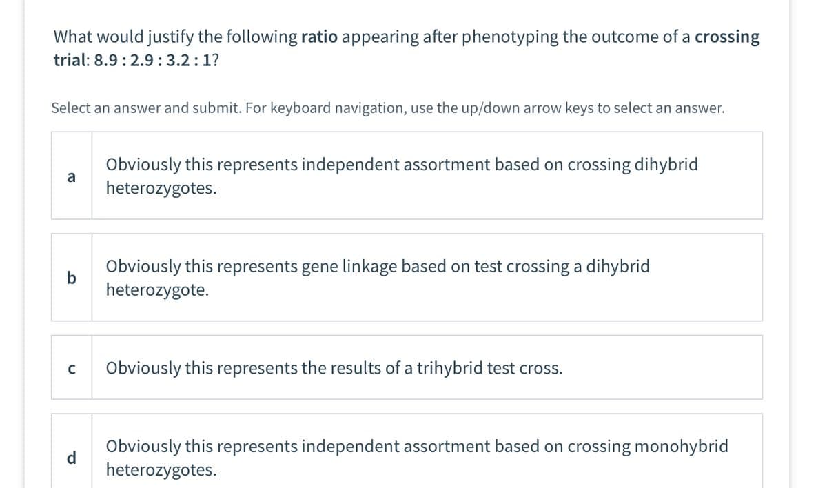 What would justify the following ratio appearing after phenotyping the outcome of a crossing
trial: 8.9: 2.9: 3.2:1?
Select an answer and submit. For keyboard navigation, use the up/down arrow keys to select an answer.
a
b
C
d
Obviously this represents independent assortment based on crossing dihybrid
heterozygotes.
Obviously this represents gene linkage based on test crossing a dihybrid
heterozygote.
Obviously this represents the results of a trihybrid test cross.
Obviously this represents independent assortment based on crossing monohybrid
heterozygotes.