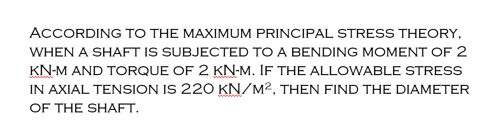 ACCORDING TO THE MAXIMUM PRINCIPAL STRESS THEORY,
WHEN A SHAFT IS SUBJECTED TO A BENDING MOMENT OF 2
KN-M AND TORQUE OF 2 KN-M. IF THE ALLOWABLE STRESS
IN AXIAL TENSION IS 220 KN/M², THEN FIND THE DIAMETER
OF THE SHAFT.