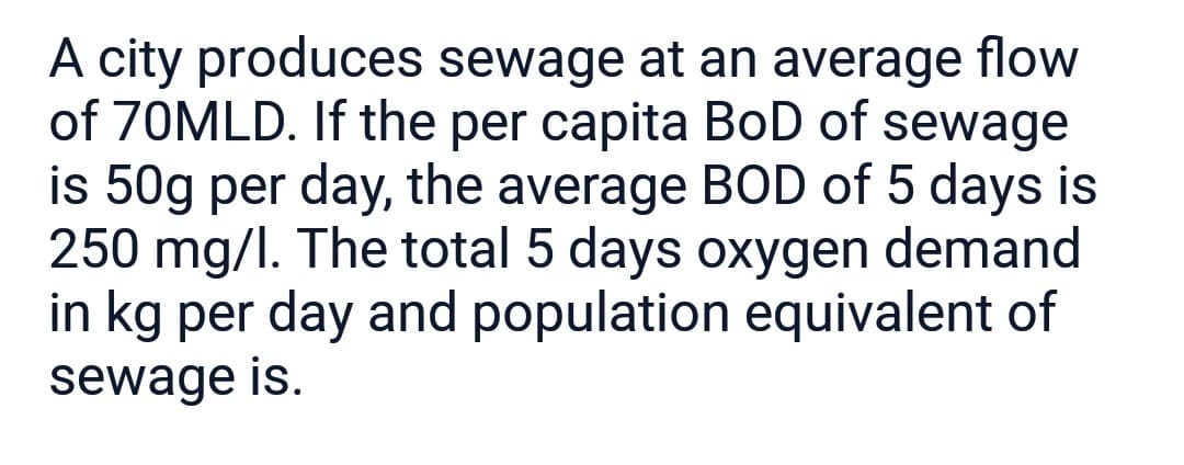A city produces sewage at an average flow
of 70MLD. If the per capita BoD of sewage
is 50g per day, the average BOD of 5 days is
250 mg/l. The total 5 days oxygen demand
in kg per day and population equivalent of
sewage is.