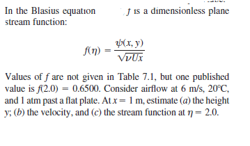 In the Blasius equation
stream function:
j is a dímensionless plane
p(x, y)
f(n)
VDUX
Values of f are not given in Table 7.1, but one published
value is f(2.0) = 0.6500. Consider airflow at 6 m/s, 20°C,
and 1 atm past a flat plate. Atx= 1 m, estimate (a) the height
y; (b) the velocity, and (c) the stream function at 7= 2.0.
