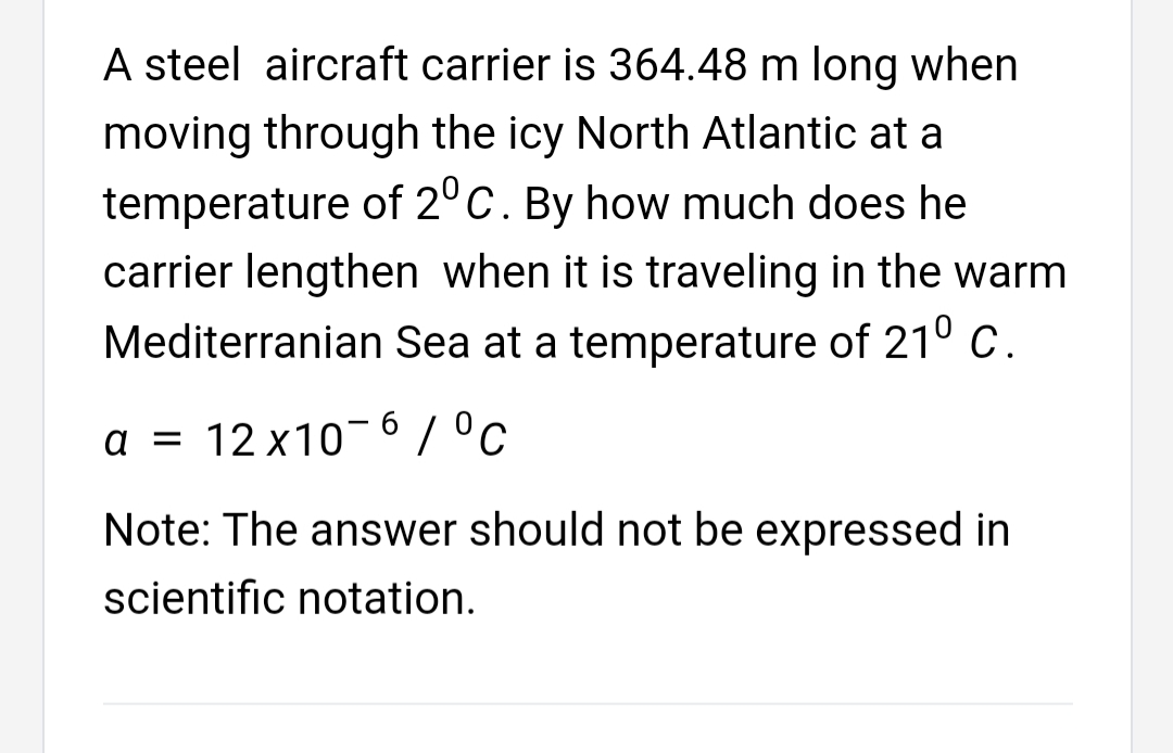 A steel aircraft carrier is 364.48 m long when
moving through the icy North Atlantic at a
temperature of 2° C. By how much does he
carrier lengthen when it is traveling in the warm
Mediterranian Sea at a temperature of 210 C.
a = 12 x10¬6/°c
Note: The answer should not be expressed in
scientific notation.
