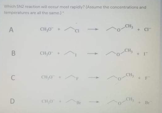 Which SN2 reaction will occur most rapidly? (Assume the concentrations and
temperatures are all the same.)
CH
A
CH,0 +
+ CI-
B
CH,0
CH3
CH,0+
+F
CHO
CH,
Br
Br
