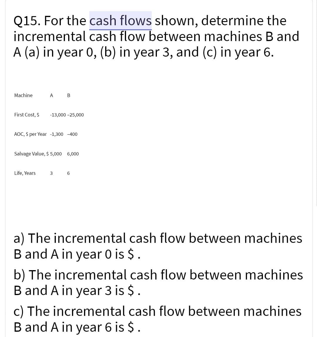 Q15. For the cash flows shown, determine the
incremental cash flow between machines B and
A (a) in year 0, (b) in year 3, and (c) in year 6.
Machine
First Cost, $
A B
-13,000 -25,000
AOC, $ per Year -1,300-400
Life, Years
Salvage Value, $ 5,000 6,000
3 6
a) The incremental cash flow between machines
B and A in year 0 is $ .
b) The incremental cash flow between machines
B and A in year 3 is $.
c) The incremental cash flow between machines
B and A in year 6 is $ .