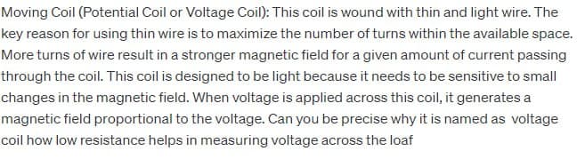 Moving Coil (Potential Coil or Voltage Coil): This coil is wound with thin and light wire. The
key reason for using thin wire is to maximize the number of turns within the available space.
More turns of wire result in a stronger magnetic field for a given amount of current passing
through the coil. This coil is designed to be light because it needs to be sensitive to small
changes in the magnetic field. When voltage is applied across this coil, it generates a
magnetic field proportional to the voltage. Can you be precise why it is named as voltage
coil how low resistance helps in measuring voltage across the loaf