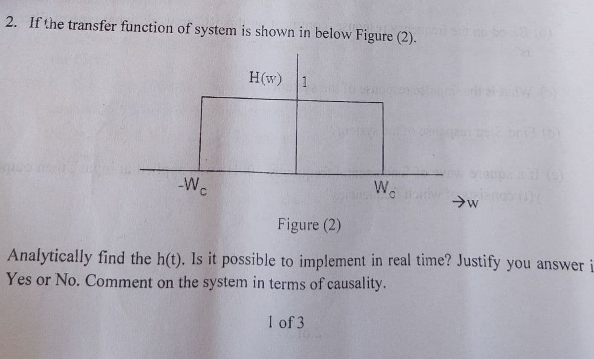 2. If the transfer function of system is shown in below Figure (2).
We
H(w)
assento genéqasy go12 boch (b)
Wo
→w
Figure (2)
Analytically find the h(t). Is it possible to implement in real time? Justify you answer
Yes or No. Comment on the system in terms of causality.
1 of 3