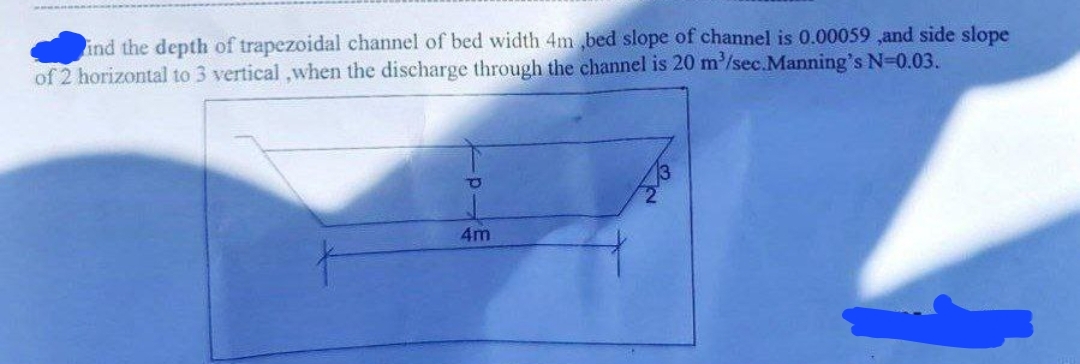 ind the depth of trapezoidal channel of bed width 4m,bed slope of channel is 0.00059,and side slope
of 2 horizontal to 3 vertical,when the discharge through the channel is 20 m³/sec.Manning's N=0.03.
P
4m