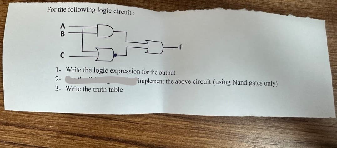 For the following logic circuit:
A
B
F
C
1- Write the logic expression for the output
2-
3- Write the truth table
implement the above circuit (using Nand gates only)