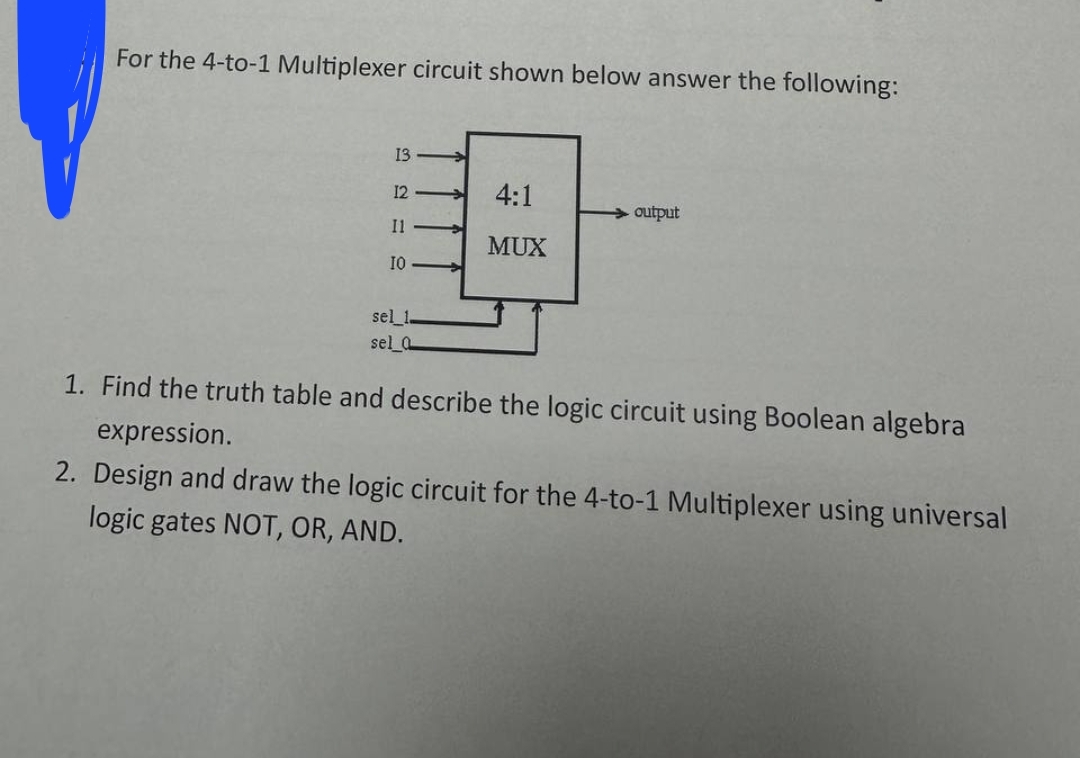 For the 4-to-1 Multiplexer circuit shown below answer the following:
13
12
4:1
output
Il
MUX
IO
sel_1
sel a
1. Find the truth table and describe the logic circuit using Boolean algebra
expression.
2. Design and draw the logic circuit for the 4-to-1 Multiplexer using universal
logic gates NOT, OR, AND.