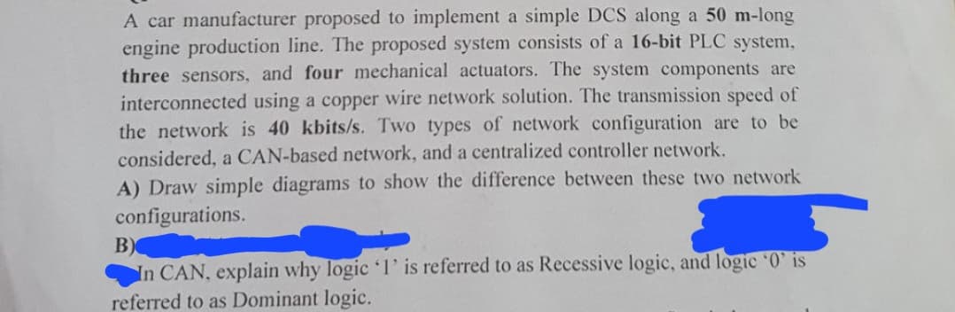 A car manufacturer proposed to implement a simple DCS along a 50 m-long
engine production line. The proposed system consists of a 16-bit PLC system,
three sensors, and four mechanical actuators. The system components are
interconnected using a copper wire network solution. The transmission speed of
the network is 40 kbits/s. Two types of network configuration are to be
considered, a CAN-based network, and a centralized controller network.
A) Draw simple diagrams to show the difference between these two network
configurations.
B)
In CAN, explain why logic '1' is referred to as Recessive logic, and logic '0' is
referred to as Dominant logic.