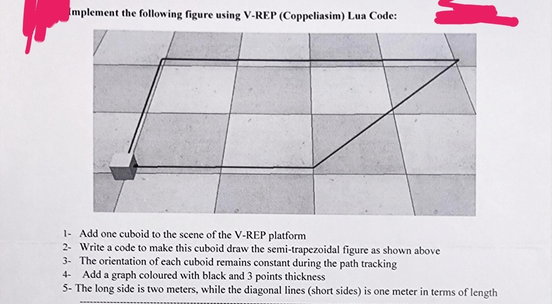 Implement the following figure using V-REP (Coppeliasim) Lua Code:
1
1- Add one cuboid to the scene of the V-REP platform
2- Write a code to make this cuboid draw the semi-trapezoidal figure as shown above
3- The orientation of each cuboid remains constant during the path tracking
4-
Add a graph coloured with black and 3 points thickness
5- The long side is two meters, while the diagonal lines (short sides) is one meter in terms of length