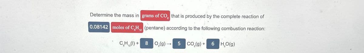 Determine the mass in grams of CO, that is produced by the complete reaction of
0.08142 moles of CH2 (pentane) according to the following combustion reaction:
CH₁₂(1) +
8
O2(g) 5 CO2(g) +
6 H,O(g)