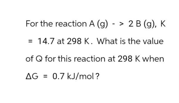 For the reaction A (g) -> 2 B (g), K
= 14.7 at 298 K. What is the value
of Q for this reaction at 298 K when
AG=0.7 kJ/mol?