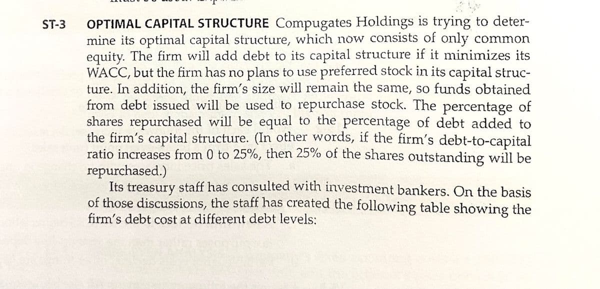 OPTIMAL CAPITAL STRUCTURE Compugates Holdings is trying to deter-
mine its optimal capital structure, which now consists of only common
equity. The firm will add debt to its capital structure if it minimizes its
WACC, but the firm has no plans to use preferred stock in its capital struc-
ture. In addition, the firm's size will remain the same, so funds obtained
from debt issued will be used to repurchase stock. The percentage of
shares repurchased will be equal to the percentage of debt added to
the firm's capital structure. (In other words, if the firm's debt-to-capital
ratio increases from 0 to 25%, then 25% of the shares outstanding will be
repurchased.)
Its treasury staff has consulted with investment bankers. On the basis
of those discussions, the staff has created the following table showing the
firm's debt cost at different debt levels:
ST-3
