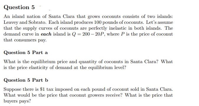 Question 5
An island nation of Santa Clara that grows coconuts consists of two islands:
Leavey and Sobrato. Each island produces 100 pounds of coconuts. Let's assume
that the supply curves of coconuts are perfectly inelastic in both islands. The
demand curve in each island is Q = 200-20P, where P is the price of coconut
that consumers pay.
Question 5 Part a
What is the equilibrium price and quantity of coconuts in Santa Clara? What
is the price elasticity of demand at the equilibrium level?
Question 5 Part b
Suppose there is $1 tax imposed on each pound of coconut sold in Santa Clara.
What would be the price that coconut growers receive? What is the price that
buyers pays?