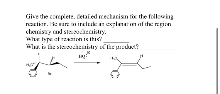 Give the complete, detailed mechanism for the following
reaction. Be sure to include an explanation of the region
chemistry and stereochemistry.
What type of reaction is this?
What is the stereochemistry of the product?
HỌ:
H3C
Br
