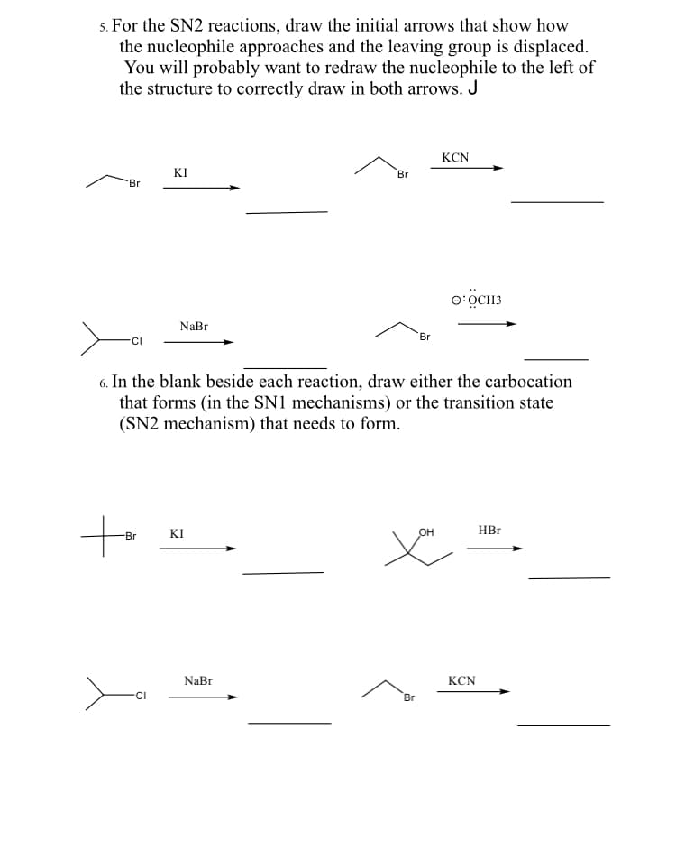 5. For the SN2 reactions, draw the initial arrows that show how
the nucleophile approaches and the leaving group is displaced.
You will probably want to redraw the nucleophile to the left of
the structure to correctly draw in both arrows. J
KCN
KI
Br
Br
e:OCH3
NaBr
Br
-CI
6. In the blank beside each reaction, draw either the carbocation
that forms (in the SN1 mechanisms) or the transition state
(SN2 mechanism) that needs to form.
KI
HBr
-Br
NaBr
KCN
CI
