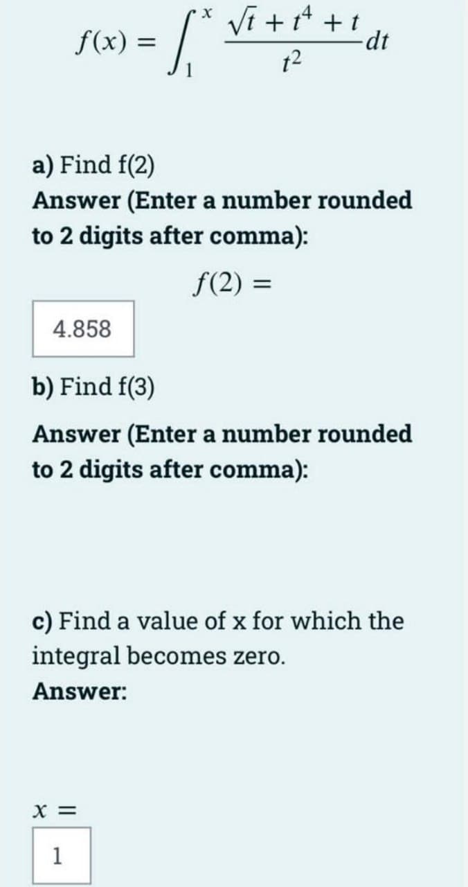 Vi +* +! dt
f(x) =
t2
a) Find f(2)
Answer (Enter a number rounded
to 2 digits after comma):
f(2) =
4.858
b) Find f(3)
Answer (Enter a number rounded
to 2 digits after comma):
c) Find a value of x for which the
integral becomes zero.
Answer:
X =
1
