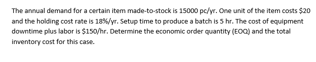 The annual demand for a certain item made-to-stock is 15000 pc/yr. One unit of the item costs $20
and the holding cost rate is 18%/yr. Setup time to produce a batch is 5 hr. The cost of equipment
downtime plus labor is $150/hr. Determine the economic order quantity (EOQ) and the total
inventory cost for this case.
