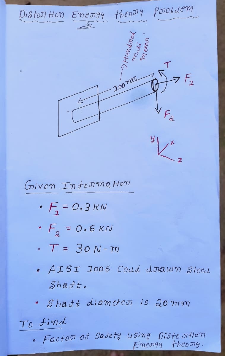 Diston Hon Energy theory problem
6
Given Information.
• F₂
F₁₂
●
a
。
E
= 0.3 KN
To find
рассрипне
F. = 0.6 KN
2
T= 30 N-m
100mm
!!
Meter
V Fa
F₁₂
"V²₂
Z
AISI 1006 Coud dorawn Steed
Shaft.
Shaft diameter is 20 mm
Factoo of Safety using Distortion
Energy theory.