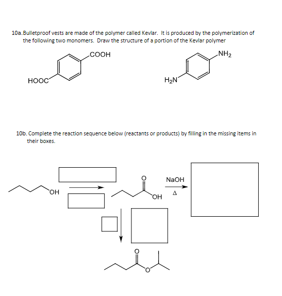 10a.Bulletproof vests are made of the polymer called Kevlar. It is produced by the polymerization of
the following two monomers. Draw the structure of a portion of the Kevlar polymer
.COOH
NH2
HOOC
H2N
10b. Complete the reaction sequence below (reactants or products) by filling in the missing items in
their boxes.
NaOH
HO.
A
HO,
