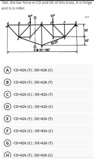Det. the bar force in CD and DE of this truss. A is hinge
and G is roller.
...
30
20
63 25
O 30' 180
A CD=82k (T) ; DE=62k (C)
B CD=82k (T); DE=62k (T)
CD=62k (C) ; DE=82k (T)
CD=82k (C) ; DE=62k (C)
E CD=62k (T) ; DE=82k (T)
CD=62k (C); DE=82k (C)
G CD=82k (C); DE=62k (T)
H) CD=62k (T) ; DE=82k (C)
