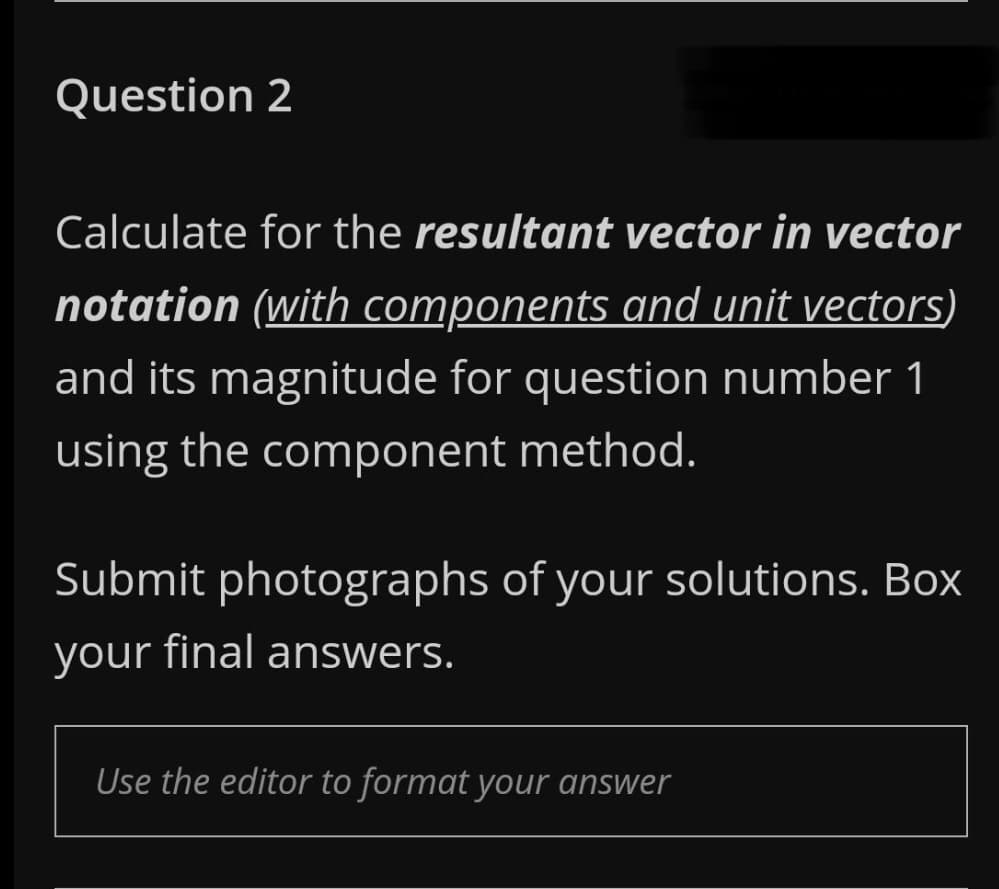 Question 2
Calculate for the resultant vector in vector
notation (with components and unit vectors)
and its magnitude for question number 1
using the component method.
Submit photographs of your solutions. Box
your final answers.
Use the editor to format your answer
