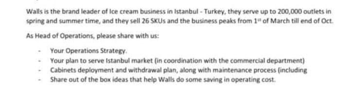 Walls is the brand leader of Ice cream business in Istanbul- Turkey, they serve up to 200,000 outiets in
spring and summer time, and they sell 26 SKUS and the business peaks from 1 of March till end of Oct.
As Head of Operations, please share with us:
Your Operations Strategy.
- Your plan to serve Istanbul market (in coordination with the commercial department)
Cabinets deployment and withdrawal plan, along with maintenance process (including
Share out of the box ideas that help Walls do some saving in operating cost.
