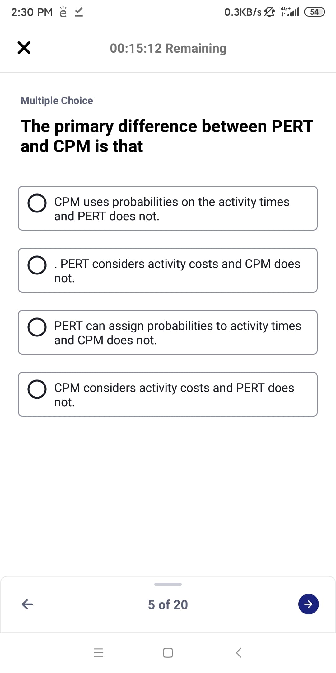 2:30 PM ě
0.3KB/s 1ll 54
4G+
00:15:12 Remaining
Multiple Choice
The primary difference between PERT
and CPM is that
CPM uses probabilities on the activity times
and PERT does not.
O. PERT considers activity costs and CPM does
not.
PERT can assign probabilities to activity times
and CPM does not.
CPM considers activity costs and PERT does
not.
5 of 20
II
