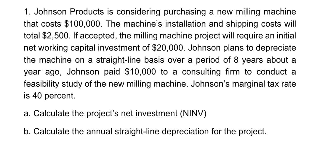 1. Johnson Products is considering purchasing a new milling machine
that costs $100,000. The machine's installation and shipping costs will
total $2,500. If accepted, the milling machine project will require an initial
net working capital investment of $20,000. Johnson plans to depreciate
the machine on a straight-line basis over a period of 8 years about a
year ago, Johnson paid $10,000 to a consulting firm to conduct a
feasibility study of the new milling machine. Johnson's marginal tax rate
is 40 percent.
a. Calculate the project's net investment (NINV)
b. Calculate the annual straight-line depreciation for the project.
